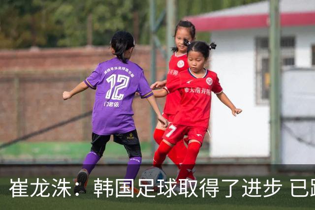 崔龙洙：韩国足球取得了进步 已跻身世界先进国家之列